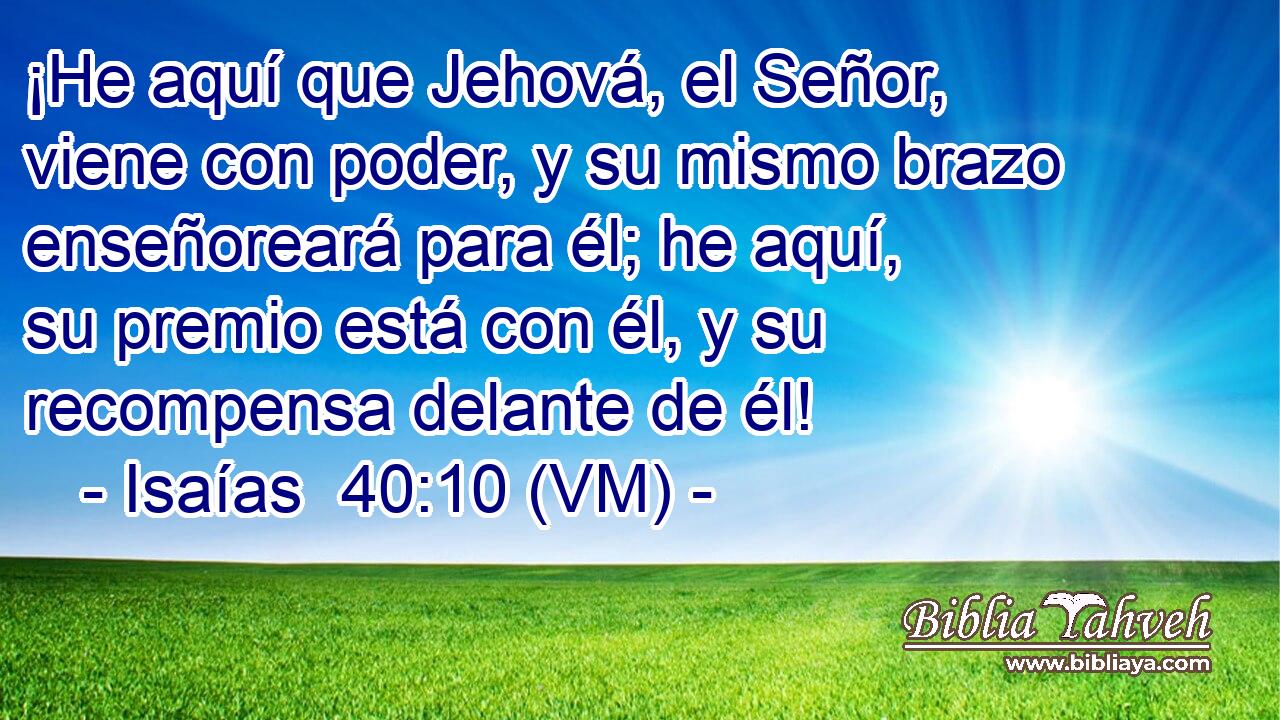  ¡He aquí que Jehová, el Señor, viene con poder, y su mismo brazo enseñoreará para él; he aquí, su premio está con él, y su recompensa delante de él! 