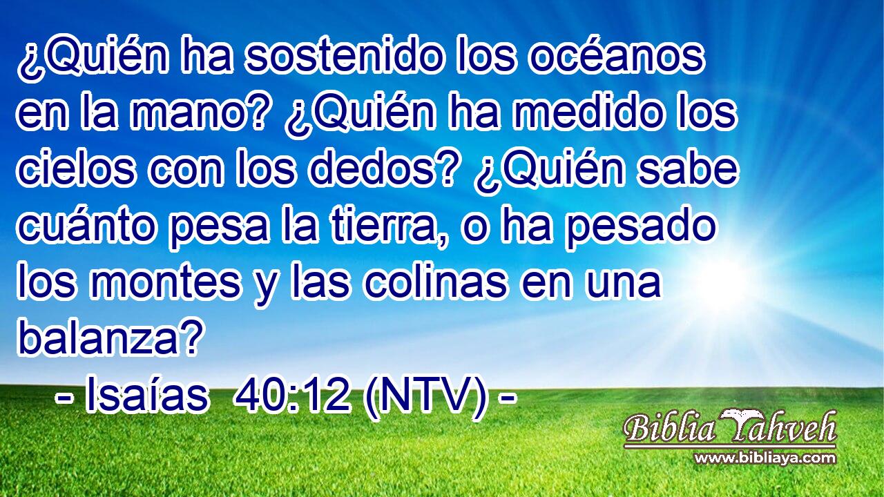 ¿Quién ha sostenido los océanos en la mano? ¿Quién ha medido los cielos con los dedos? ¿Quién sabe cuánto pesa la tierra, o ha pesado los montes y las colinas en una balanza?