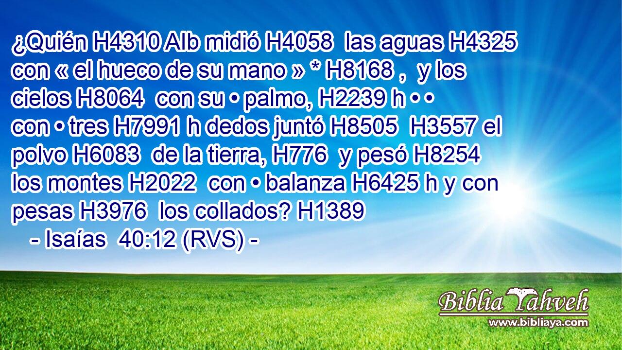 ¿Quién H4310 AIb midió H4058  las aguas H4325  con « el hueco de su mano » * H8168 ,  y los cielos H8064  con su • palmo, H2239 h • • con • tres H7991 h dedos juntó H8505  H3557 el polvo H6083  de la tierra, H776  y pesó H8254  los montes H2022  con • balanza H6425 h y con pesas H3976  los collados? H1389  