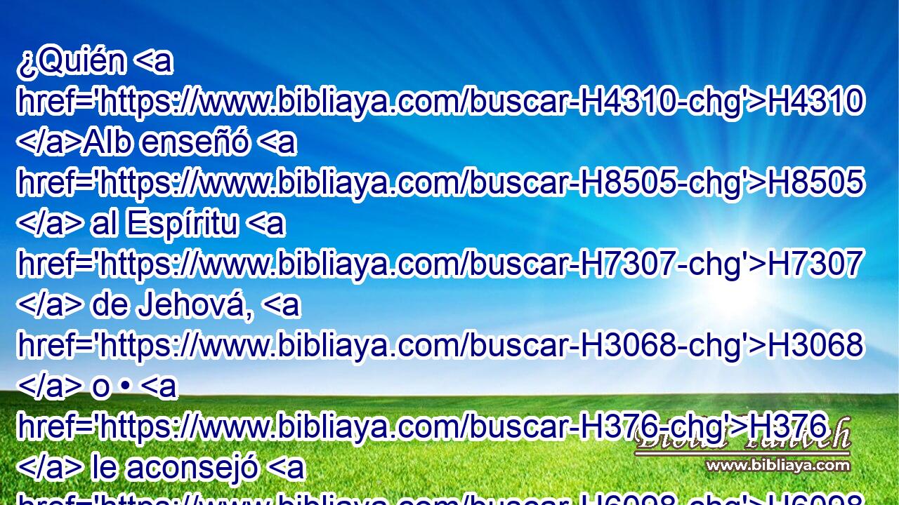 ¿Quién H4310 AIb enseñó H8505  al Espíritu H7307  de Jehová, H3068  o • H376  le aconsejó H6098  enseñándole? H3045 , 