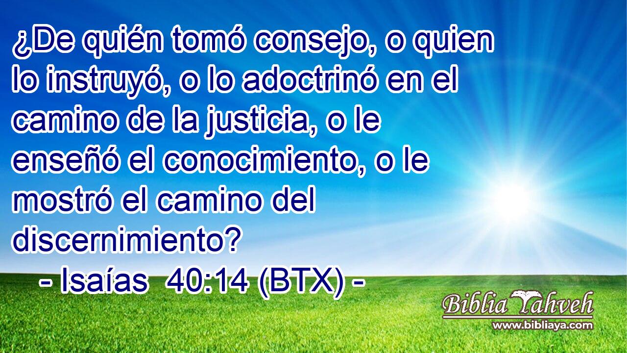 ¿De quién tomó consejo, o quien lo instruyó, o lo adoctrinó en el camino de la justicia, o le enseñó el conocimiento, o le mostró el camino del discernimiento?