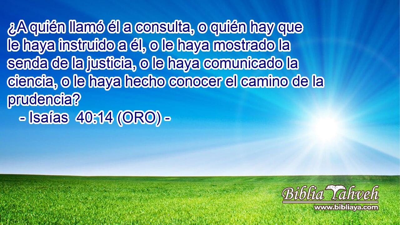  ¿A quién llamó él a consulta, o quién hay que le haya instruido a él, o le haya mostrado la senda de la justicia, o le haya comunicado la ciencia, o le haya hecho conocer el camino de la prudencia? 