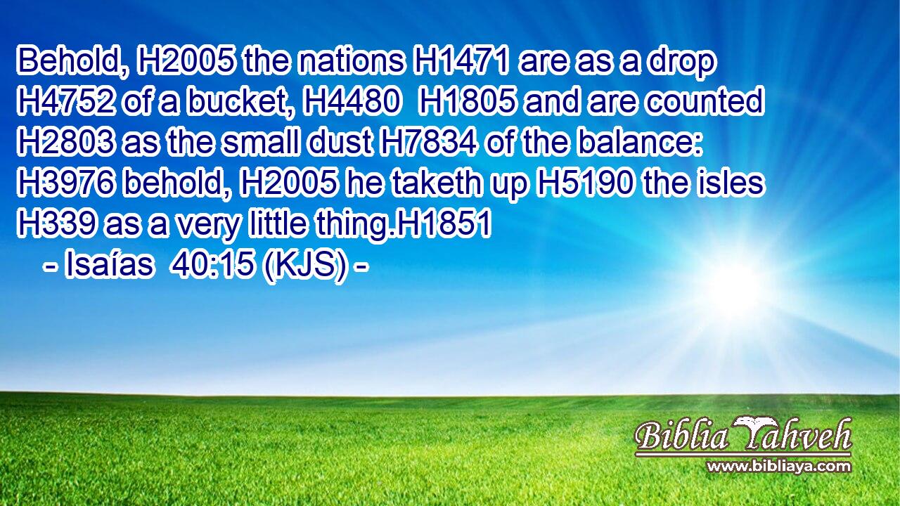 Behold, H2005 the nations H1471 are as a drop H4752 of a bucket, H4480  H1805 and are counted H2803 as the small dust H7834 of the balance: H3976 behold, H2005 he taketh up H5190 the isles H339 as a very little thing.H1851