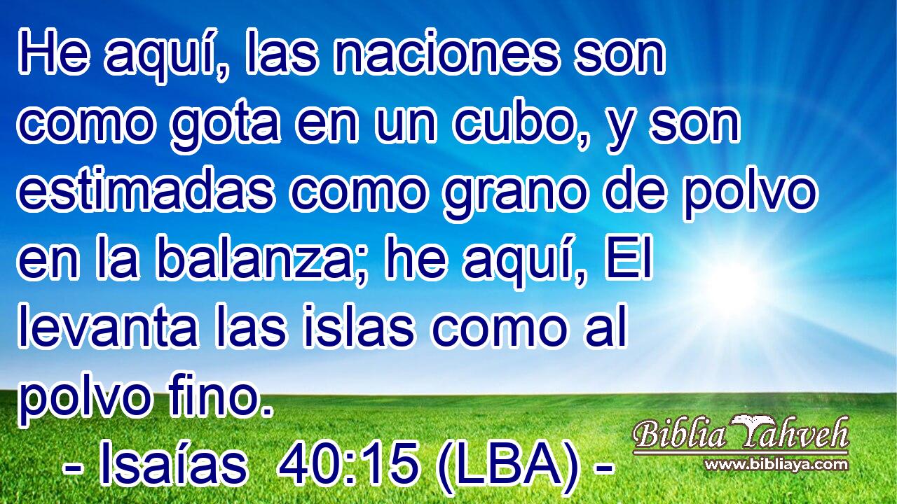 He aquí, las naciones son como gota en un cubo, y son estimadas como grano de polvo en la balanza; he aquí, El levanta las islas como al polvo fino.