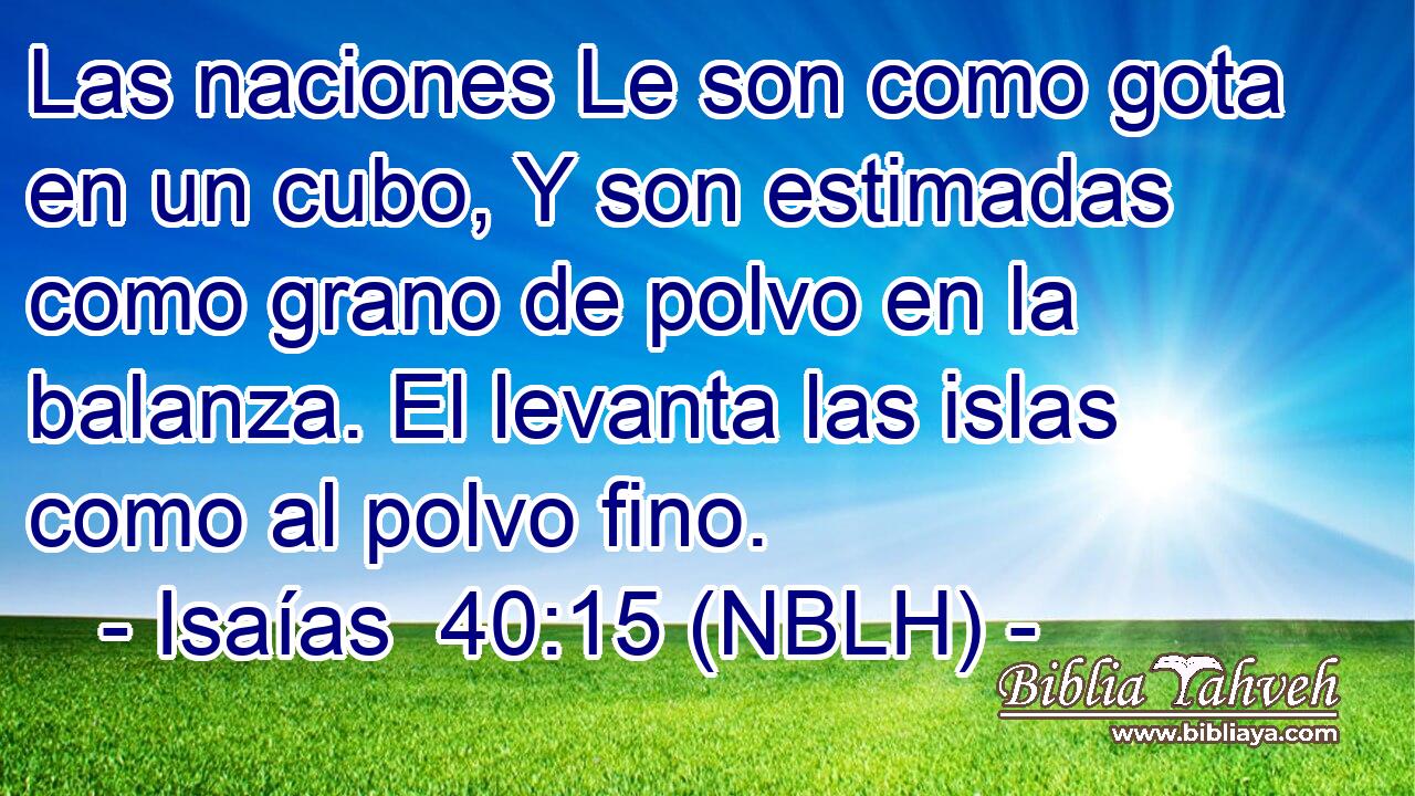  Las naciones Le son como gota en un cubo, Y son estimadas como grano de polvo en la balanza. El levanta las islas como al polvo fino. 