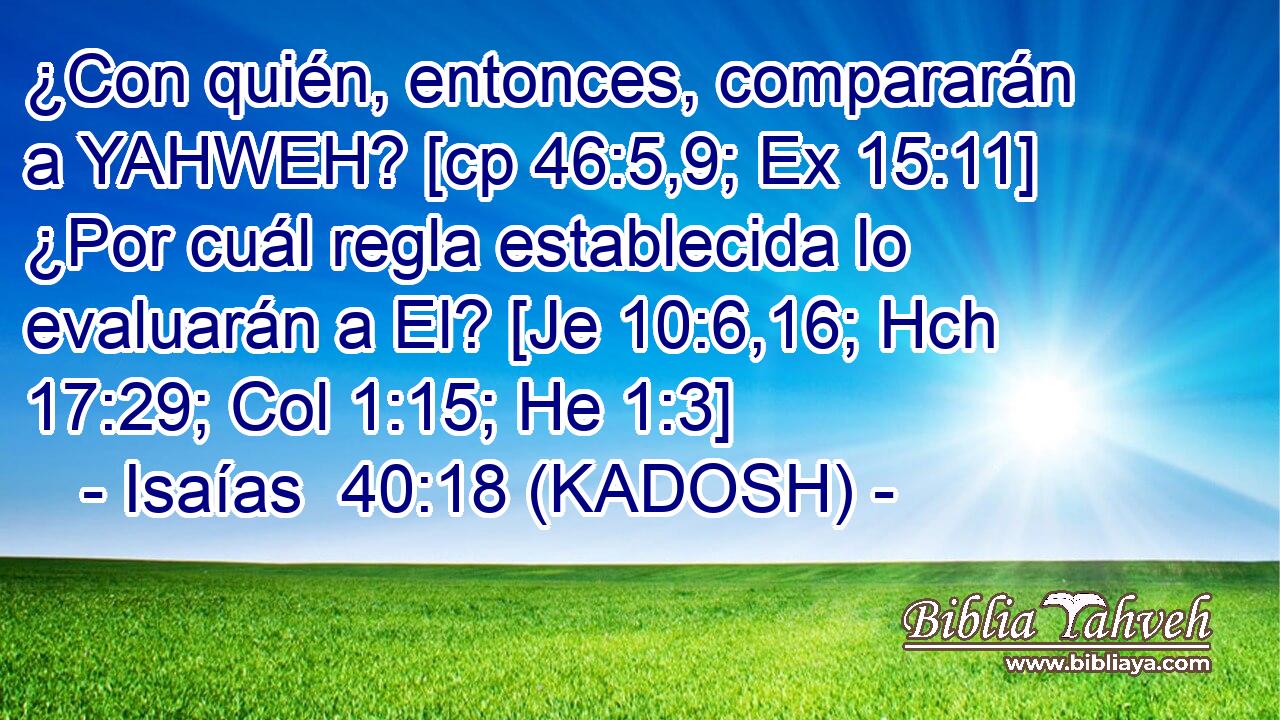  ¿Con quién, entonces, compararán a YAHWEH? [cp 46:5,9; Ex 15:11] ¿Por cuál regla establecida lo evaluarán a El? [Je 10:6,16; Hch 17:29; Col 1:15; He 1:3] 