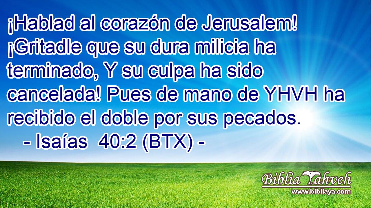 ¡Hablad al corazón de Jerusalem! ¡Gritadle que su dura milicia ha terminado, Y su culpa ha sido cancelada! Pues de mano de YHVH ha recibido el doble por sus pecados.