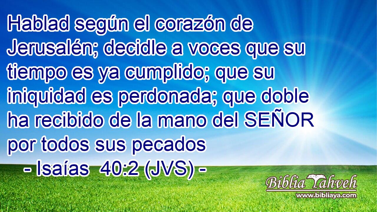 Hablad según el corazón de Jerusalén; decidle a voces que su tiempo es ya cumplido; que su iniquidad es perdonada; que doble ha recibido de la mano del SEÑOR por todos sus pecados