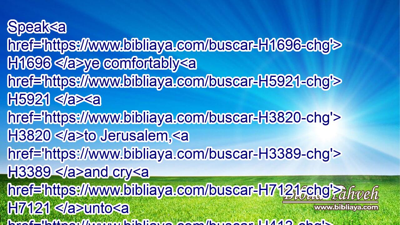 Speak H1696 ye comfortably H5921  H3820 to Jerusalem, H3389 and cry H7121 unto H413 her, that H3588 her warfare H6635 is accomplished, H4390 that H3588 her iniquity H5771 is pardoned: H7521 for H3588 she hath received H3947 of the LORD'S H3068 hand H4480  H3027 double H3718 for all H3605 her sins.H2403