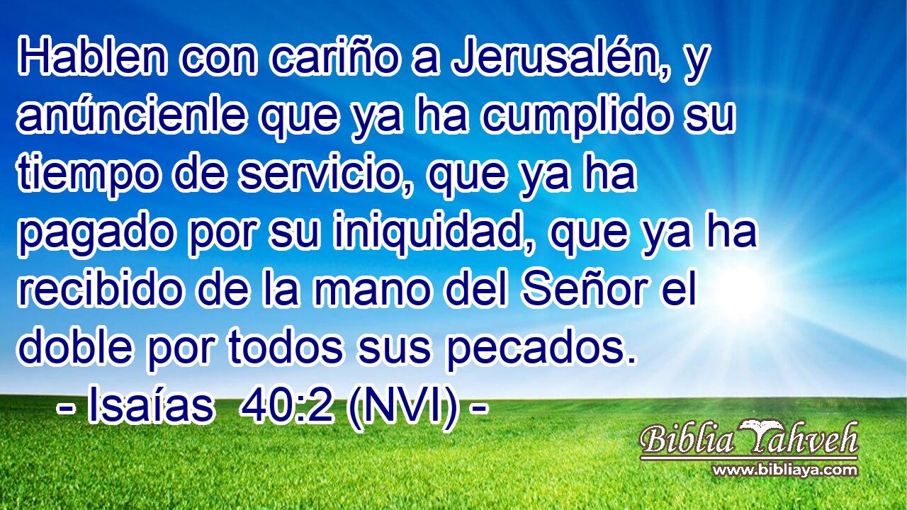  Hablen con cariño a Jerusalén, y anúncienle que ya ha cumplido su tiempo de servicio, que ya ha pagado por su iniquidad, que ya ha recibido de la mano del Señor el doble por todos sus pecados. 