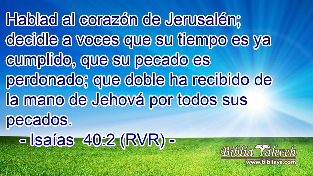 Hablad al corazón de Jerusalén; decidle a voces que su tiempo es ya cumplido, que su pecado es perdonado; que doble ha recibido de la mano de Jehová por todos sus pecados.