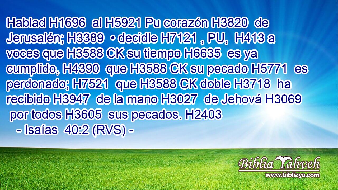 Hablad H1696  al H5921 Pu corazón H3820  de Jerusalén; H3389  • decidle H7121 , PU,  H413 a voces que H3588 CK su tiempo H6635  es ya cumplido, H4390  que H3588 CK su pecado H5771  es perdonado; H7521  que H3588 CK doble H3718  ha recibido H3947  de la mano H3027  de Jehová H3069  por todos H3605  sus pecados. H2403  