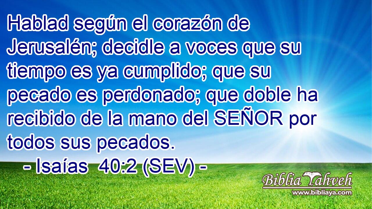 Hablad según el corazón de Jerusalén; decidle a voces que su tiempo es ya cumplido; que su pecado es perdonado; que doble ha recibido de la mano del SEÑOR por todos sus pecados.