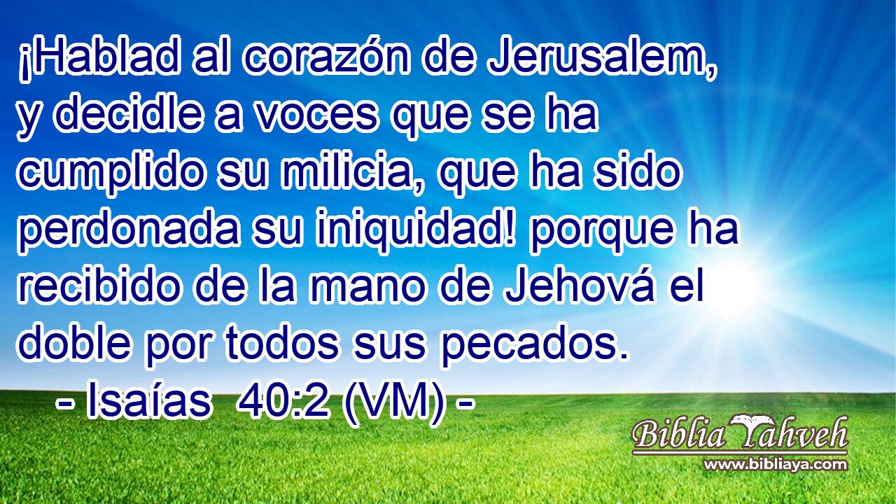  ¡Hablad al corazón de Jerusalem, y decidle a voces que se ha cumplido su milicia, que ha sido perdonada su iniquidad! porque ha recibido de la mano de Jehová el doble por todos sus pecados. 
