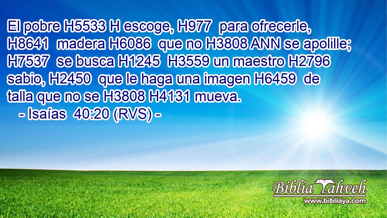 El pobre H5533 H escoge, H977  para ofrecerle, H8641  madera H6086  que no H3808 ANN se apolille; H7537  se busca H1245  H3559 un maestro H2796  sabio, H2450  que le haga una imagen H6459  de talla que no se H3808 H4131 mueva. 