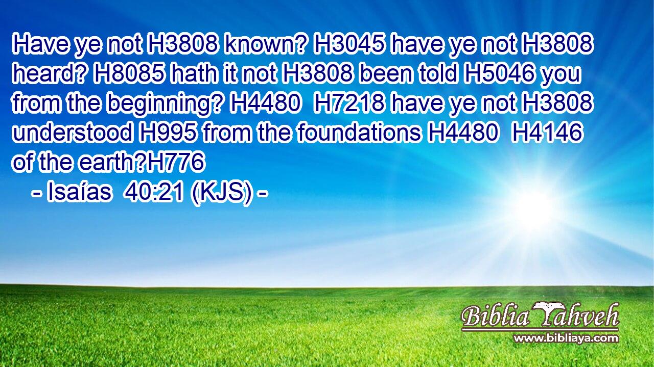 Have ye not H3808 known? H3045 have ye not H3808 heard? H8085 hath it not H3808 been told H5046 you from the beginning? H4480  H7218 have ye not H3808 understood H995 from the foundations H4480  H4146 of the earth?H776