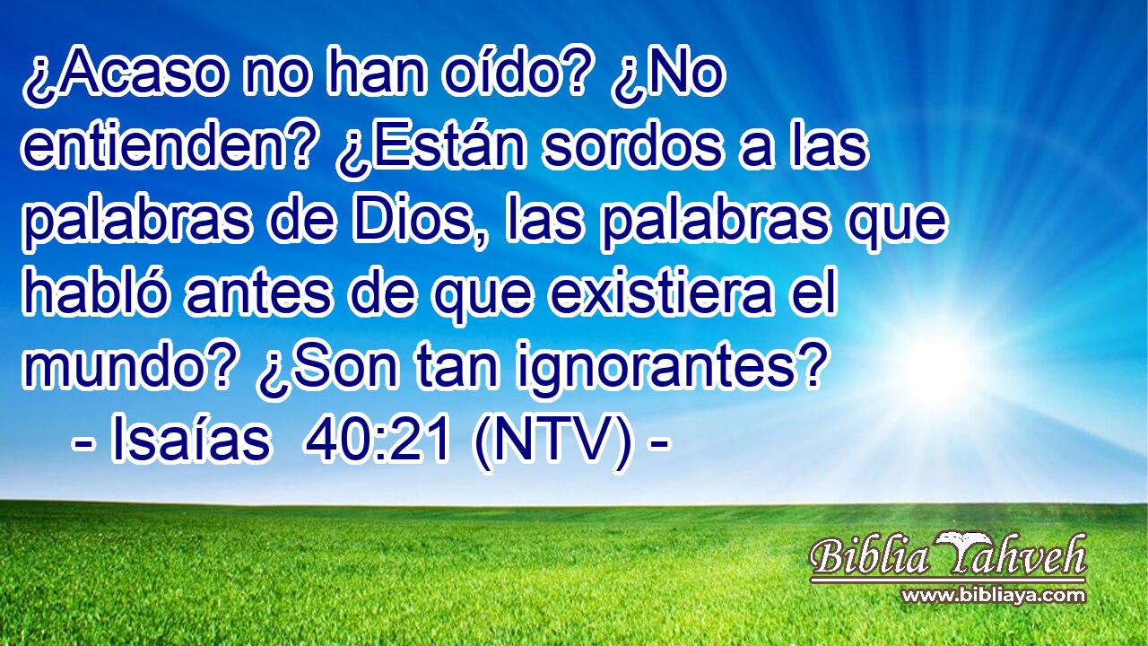 ¿Acaso no han oído? ¿No entienden? ¿Están sordos a las palabras de Dios, las palabras que habló antes de que existiera el mundo? ¿Son tan ignorantes?