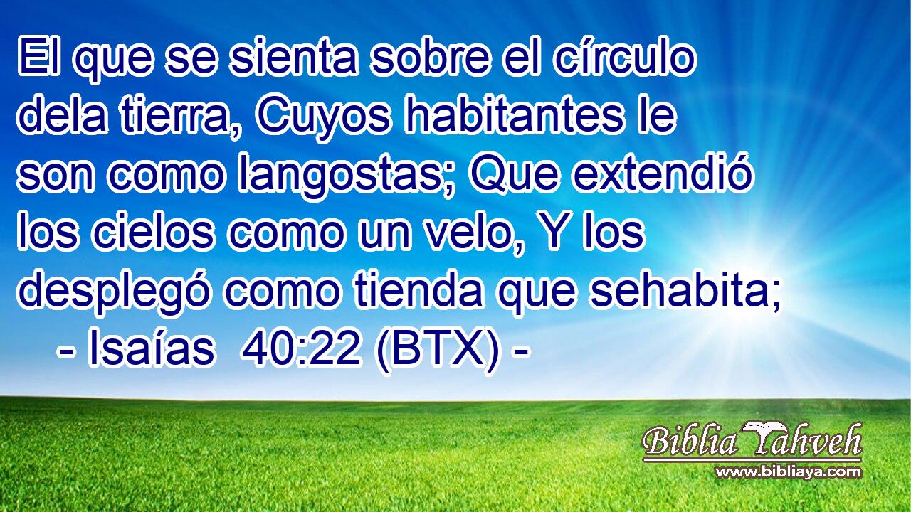 El que se sienta sobre el círculo dela tierra, Cuyos habitantes le son como langostas; Que extendió los cielos como un velo, Y los desplegó como tienda que sehabita;
