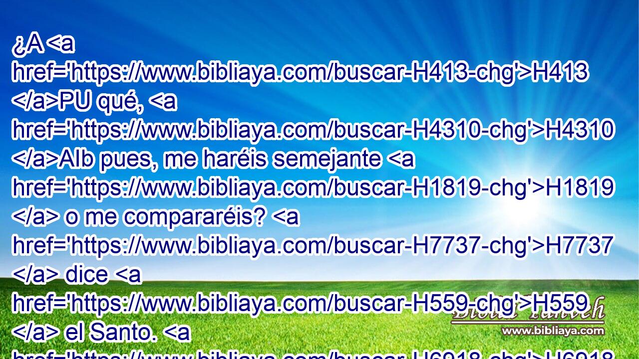 ¿A H413 PU qué, H4310 AIb pues, me haréis semejante H1819  o me compararéis? H7737  dice H559  el Santo. H6918  