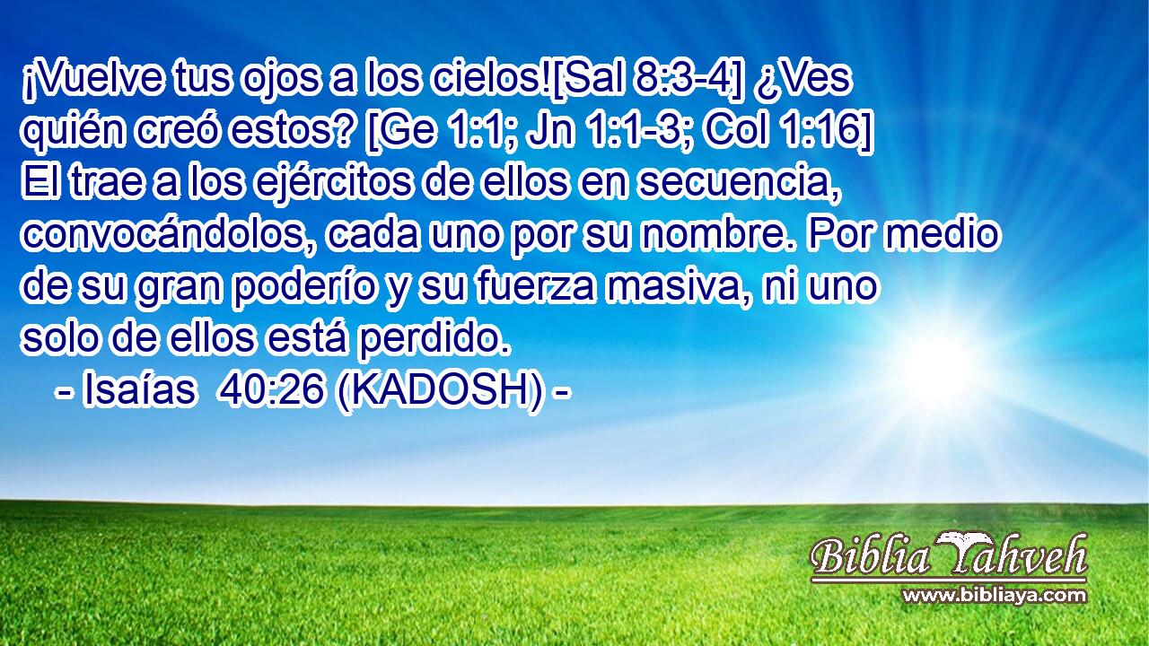  ¡Vuelve tus ojos a los cielos![Sal 8:3-4] ¿Ves quién creó estos? [Ge 1:1; Jn 1:1-3; Col 1:16] El trae a los ejércitos de ellos en secuencia, convocándolos, cada uno por su nombre. Por medio de su gran poderío y su fuerza masiva, ni uno solo de ellos está perdido. 