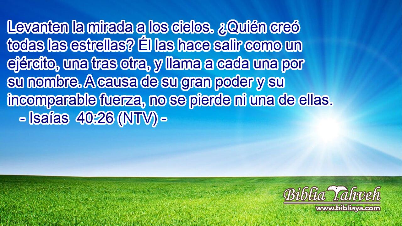 Levanten la mirada a los cielos. ¿Quién creó todas las estrellas? Él las hace salir como un ejército, una tras otra, y llama a cada una por su nombre. A causa de su gran poder y su incomparable fuerza, no se pierde ni una de ellas.