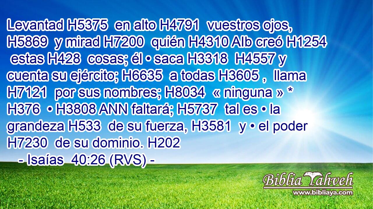 Levantad H5375  en alto H4791  vuestros ojos, H5869  y mirad H7200  quién H4310 AIb creó H1254  estas H428  cosas; él • saca H3318  H4557 y cuenta su ejército; H6635  a todas H3605 ,  llama H7121  por sus nombres; H8034  « ninguna » * H376  • H3808 ANN faltará; H5737  tal es • la grandeza H533  de su fuerza, H3581  y • el poder H7230  de su dominio. H202 