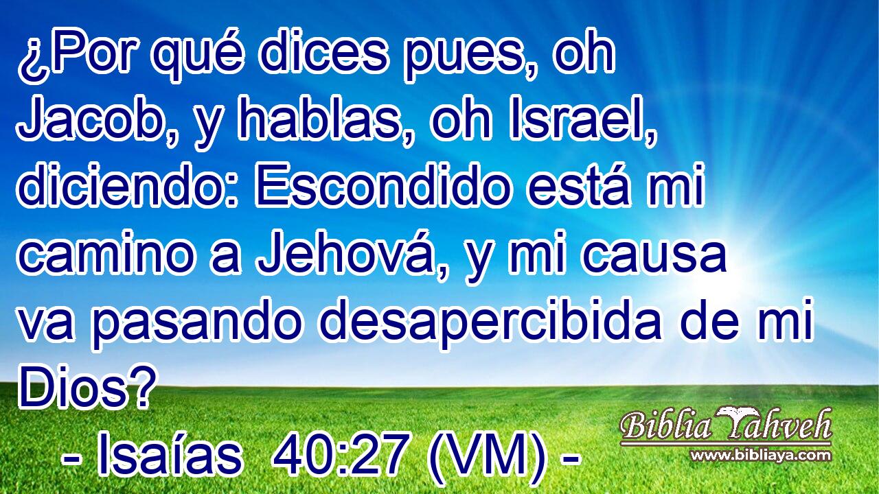  ¿Por qué dices pues, oh Jacob, y hablas, oh Israel, diciendo: Escondido está mi camino a Jehová, y mi causa va pasando desapercibida de mi Dios? 