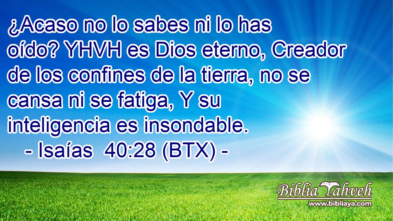 ¿Acaso no lo sabes ni lo has oído? YHVH es Dios eterno, Creador de los confines de la tierra, no se cansa ni se fatiga, Y su inteligencia es insondable.