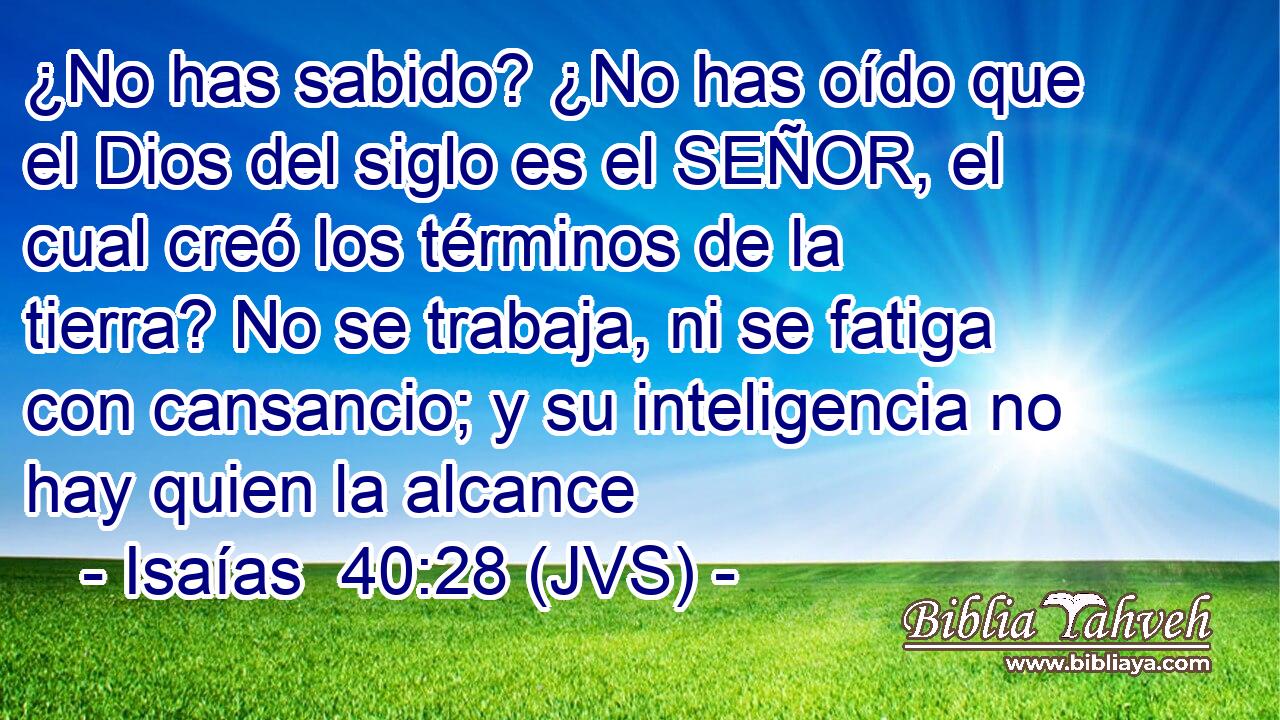 ¿No has sabido? ¿No has oído que el Dios del siglo es el SEÑOR, el cual creó los términos de la tierra? No se trabaja, ni se fatiga con cansancio; y su inteligencia no hay quien la alcance