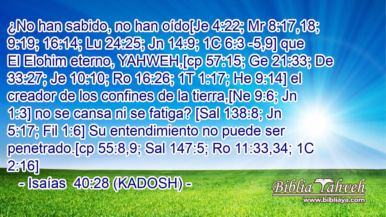  ¿No han sabido, no han oído[Je 4:22; Mr 8:17,18; 9:19; 16:14; Lu 24:25; Jn 14:9; 1C 6:3 -5,9] que El Elohim eterno, YAHWEH,[cp 57:15; Ge 21:33; De 33:27; Je 10:10; Ro 16:26; 1T 1:17; He 9:14] el creador de los confines de la tierra,[Ne 9:6; Jn 1:3] no se cansa ni se fatiga? [Sal 138:8; Jn 5:17; Fil 1:6] Su entendimiento no puede ser penetrado.[cp 55:8,9; Sal 147:5; Ro 11:33,34; 1C 2:16] 
