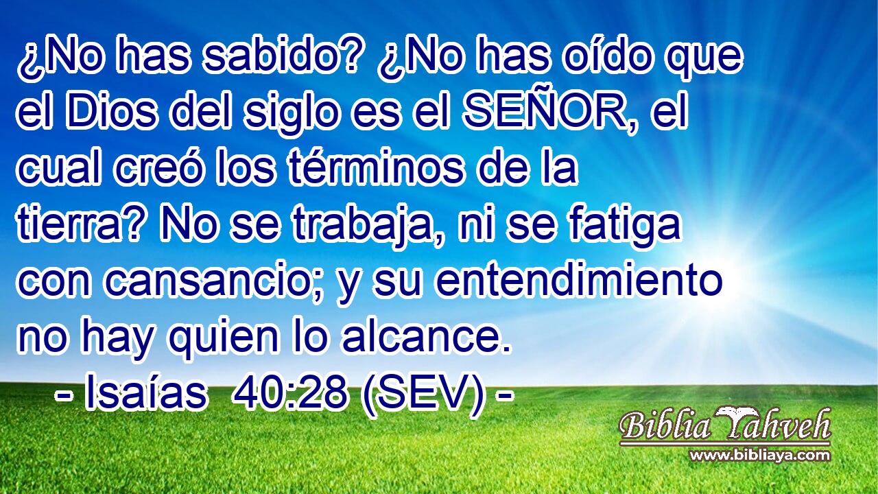 ¿No has sabido? ¿No has oído que el Dios del siglo es el SEÑOR, el cual creó los términos de la tierra? No se trabaja, ni se fatiga con cansancio; y su entendimiento no hay quien lo alcance.