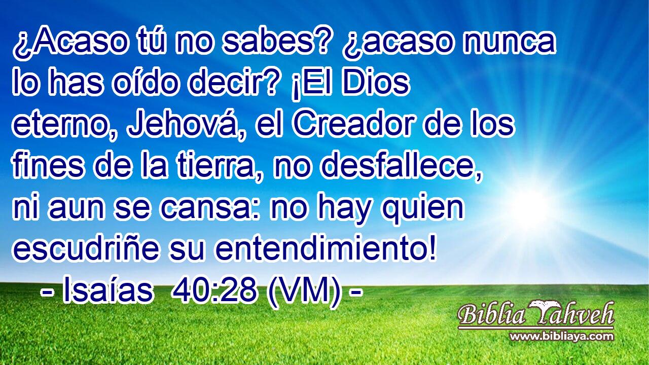  ¿Acaso tú no sabes? ¿acaso nunca lo has oído decir? ¡El Dios eterno, Jehová, el Creador de los fines de la tierra, no desfallece, ni aun se cansa: no hay quien escudriñe su entendimiento! 