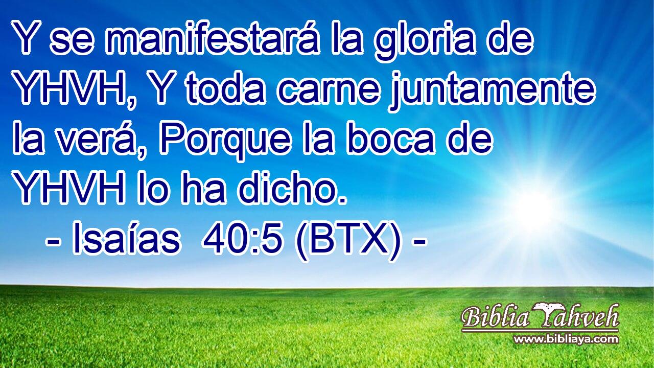 Y se manifestará la gloria de YHVH, Y toda carne juntamente la verá, Porque la boca de YHVH lo ha dicho.