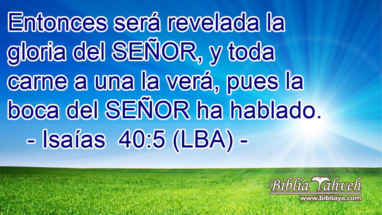 Entonces será revelada la gloria del SEÑOR, y toda carne a una la verá, pues la boca del SEÑOR ha hablado.
