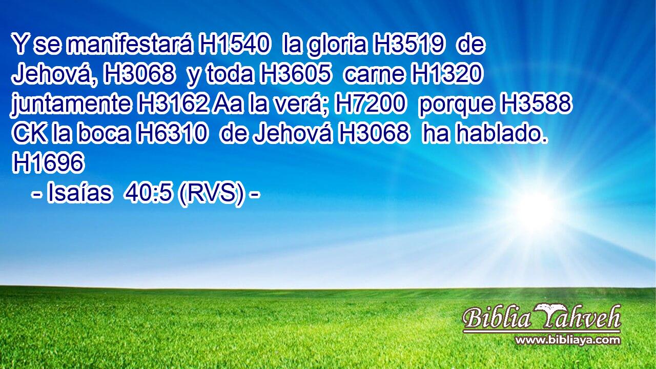 Y se manifestará H1540  la gloria H3519  de Jehová, H3068  y toda H3605  carne H1320  juntamente H3162 Aa la verá; H7200  porque H3588 CK la boca H6310  de Jehová H3068  ha hablado. H1696  