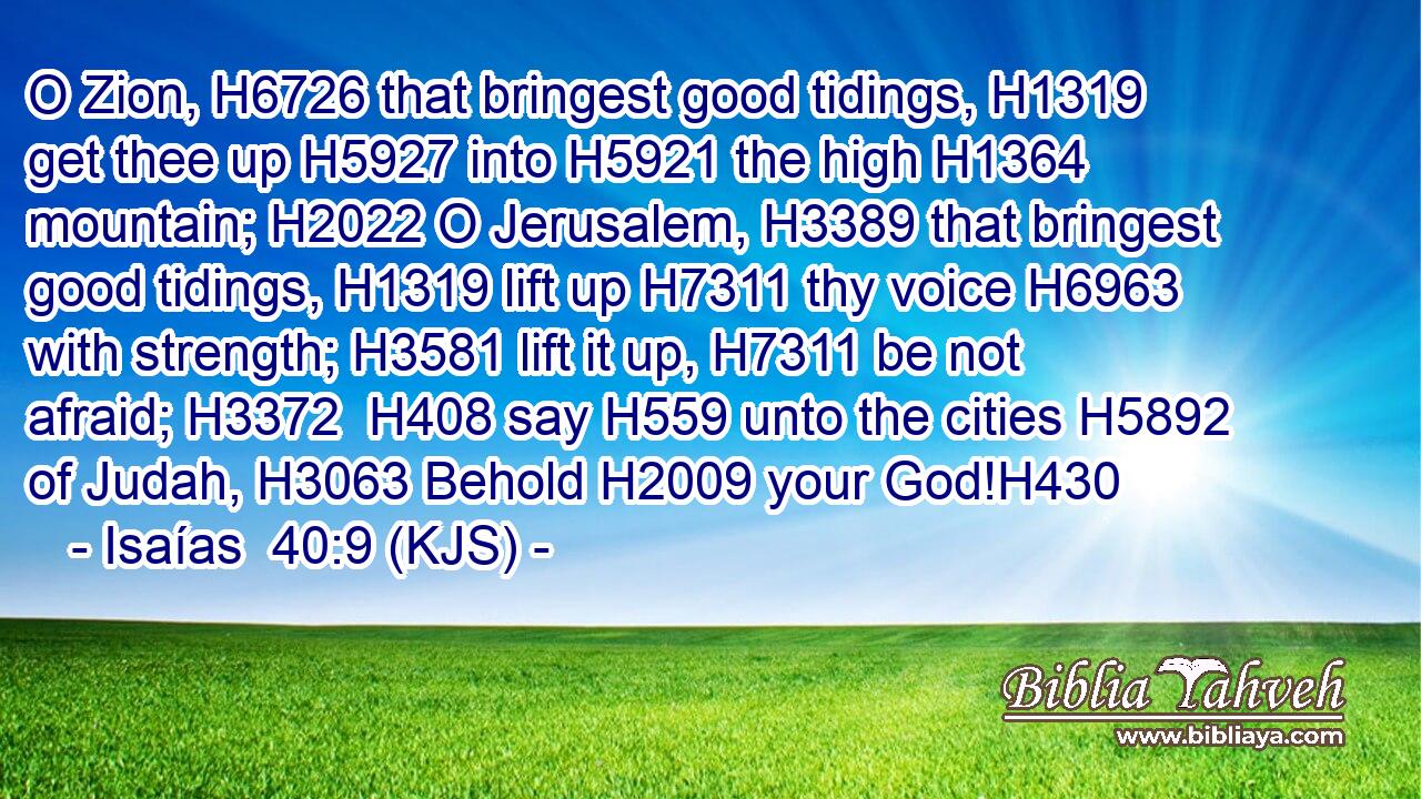 O Zion, H6726 that bringest good tidings, H1319 get thee up H5927 into H5921 the high H1364 mountain; H2022 O Jerusalem, H3389 that bringest good tidings, H1319 lift up H7311 thy voice H6963 with strength; H3581 lift it up, H7311 be not afraid; H3372  H408 say H559 unto the cities H5892 of Judah, H3063 Behold H2009 your God!H430