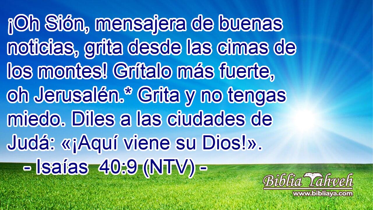¡Oh Sión, mensajera de buenas noticias, grita desde las cimas de los montes! Grítalo más fuerte, oh Jerusalén.* Grita y no tengas miedo. Diles a las ciudades de Judá: «¡Aquí viene su Dios!».