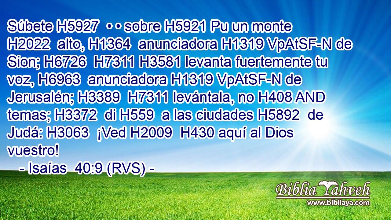 Súbete H5927  • • sobre H5921 Pu un monte H2022  alto, H1364  anunciadora H1319 VpAtSF-N de Sion; H6726  H7311 H3581 levanta fuertemente tu voz, H6963  anunciadora H1319 VpAtSF-N de Jerusalén; H3389  H7311 levántala, no H408 AND temas; H3372  di H559  a las ciudades H5892  de Judá: H3063  ¡Ved H2009  H430 aquí al Dios vuestro! 