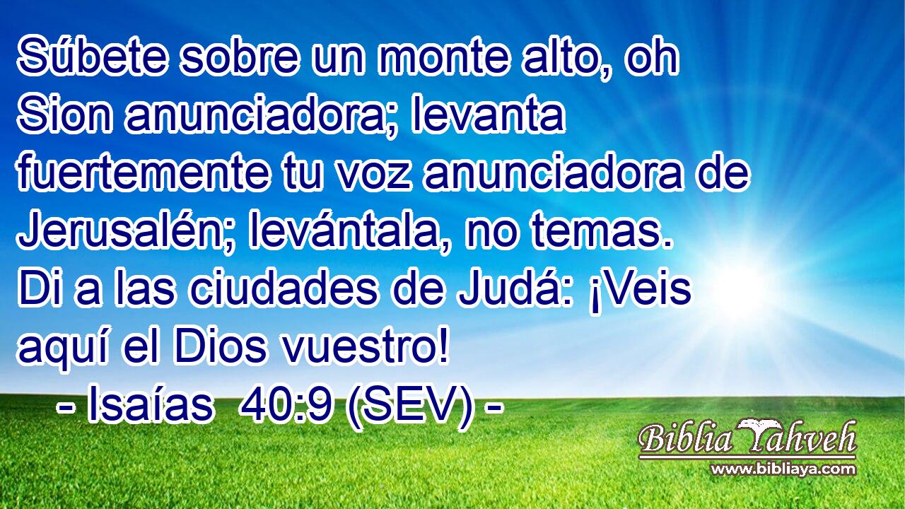 Súbete sobre un monte alto, oh Sion anunciadora; levanta fuertemente tu voz anunciadora de Jerusalén; levántala, no temas. Di a las ciudades de Judá: ¡Veis aquí el Dios vuestro!