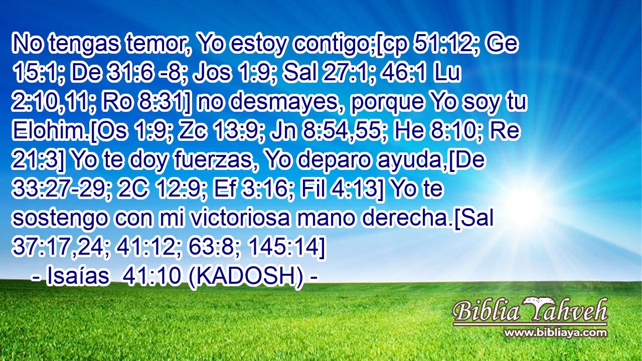  No tengas temor, Yo estoy contigo;[cp 51:12; Ge 15:1; De 31:6 -8; Jos 1:9; Sal 27:1; 46:1 Lu 2:10,11; Ro 8:31] no desmayes, porque Yo soy tu Elohim.[Os 1:9; Zc 13:9; Jn 8:54,55; He 8:10; Re 21:3] Yo te doy fuerzas, Yo deparo ayuda,[De 33:27-29; 2C 12:9; Ef 3:16; Fil 4:13] Yo te sostengo con mi victoriosa mano derecha.[Sal 37:17,24; 41:12; 63:8; 145:14] 