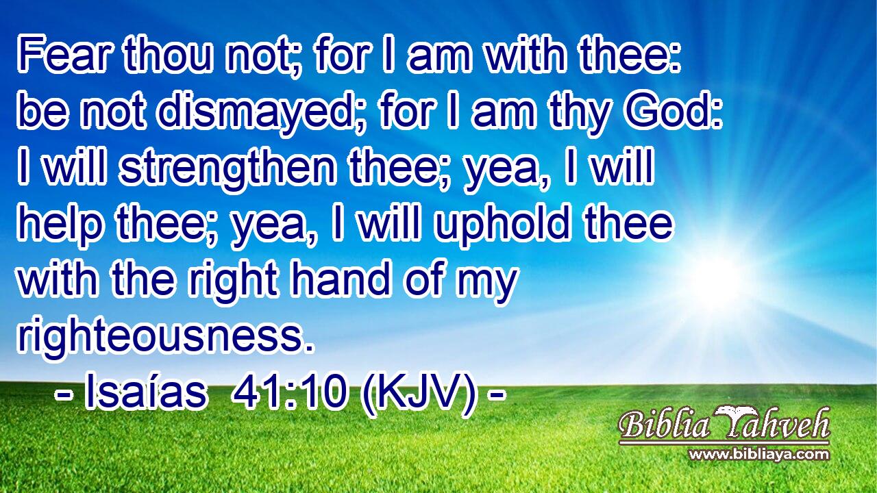 Fear thou not; for I am with thee: be not dismayed; for I am thy God: I will strengthen thee; yea, I will help thee; yea, I will uphold thee with the right hand of my righteousness.