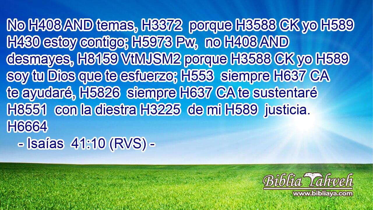 No H408 AND temas, H3372  porque H3588 CK yo H589  H430 estoy contigo; H5973 Pw,  no H408 AND desmayes, H8159 VtMJSM2 porque H3588 CK yo H589  soy tu Dios que te esfuerzo; H553  siempre H637 CA te ayudaré, H5826  siempre H637 CA te sustentaré H8551  con la diestra H3225  de mi H589  justicia. H6664  