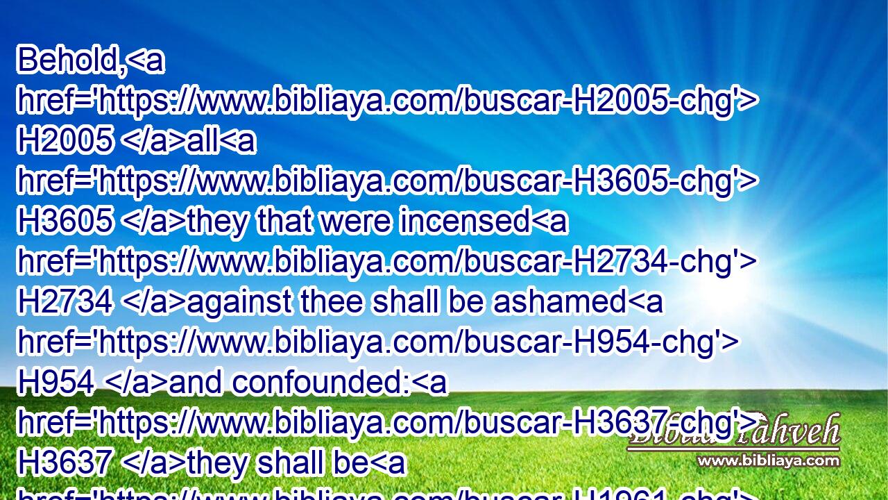 Behold, H2005 all H3605 they that were incensed H2734 against thee shall be ashamed H954 and confounded: H3637 they shall be H1961 as nothing; H369 and they H376 that strive H7379 with thee shall perish.H6