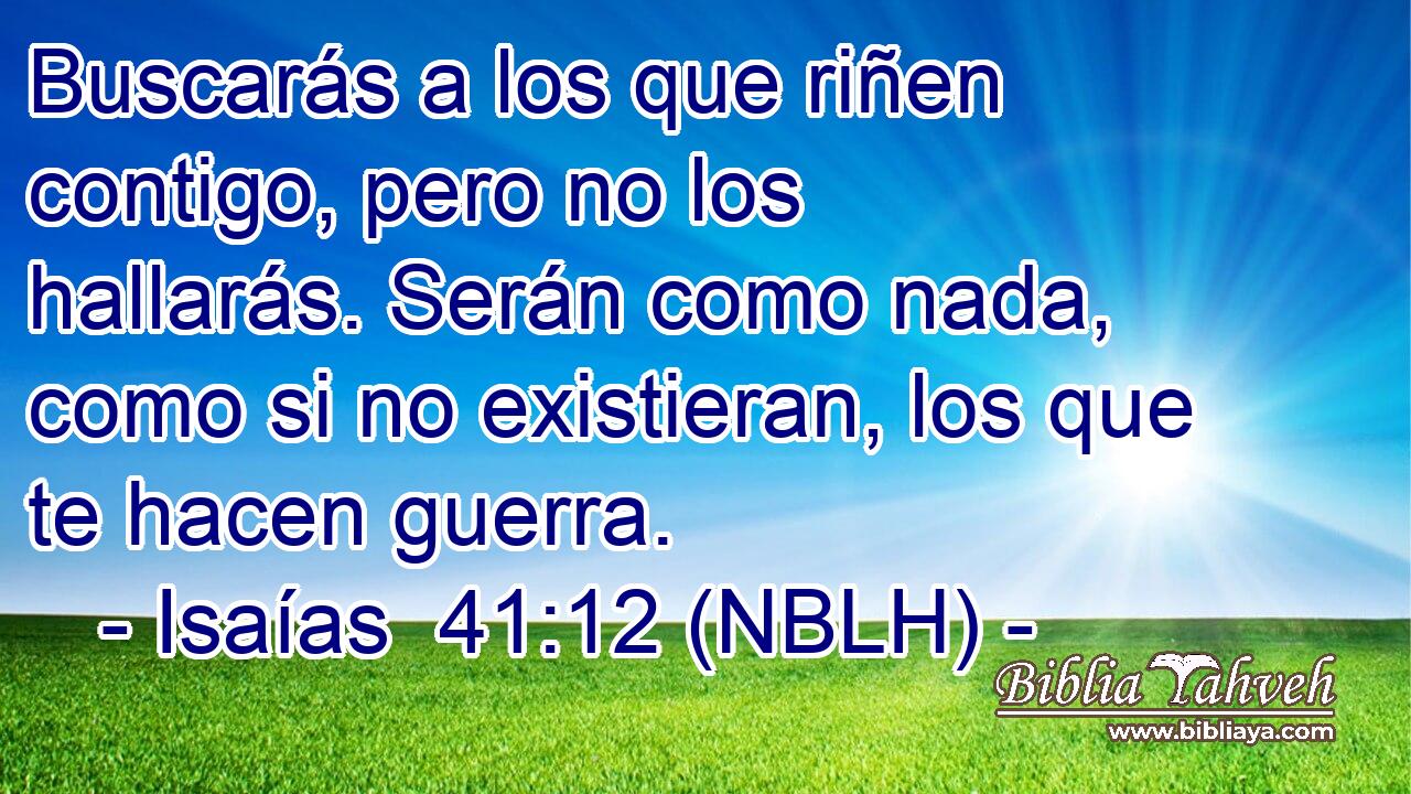  Buscarás a los que riñen contigo, pero no los hallarás. Serán como nada, como si no existieran, los que te hacen guerra. 