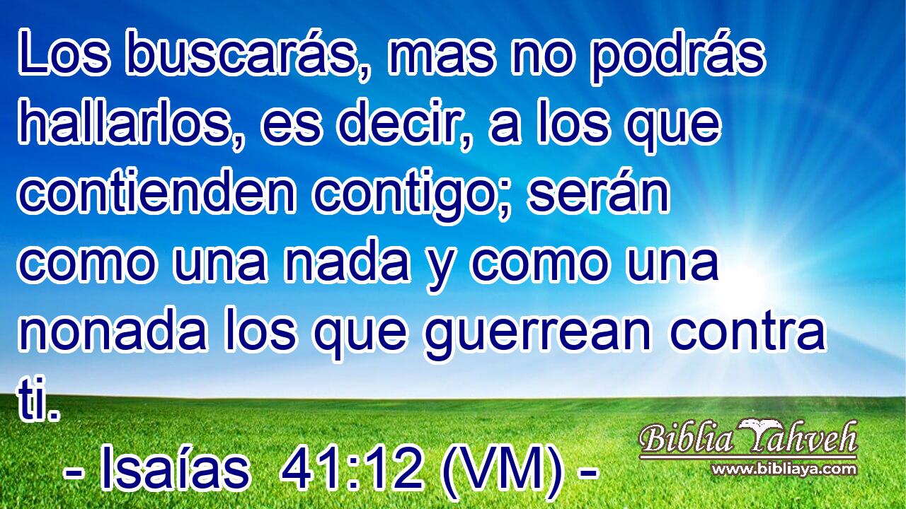  Los buscarás, mas no podrás hallarlos, es decir, a los que contienden contigo; serán como una nada y como una nonada los que guerrean contra ti. 