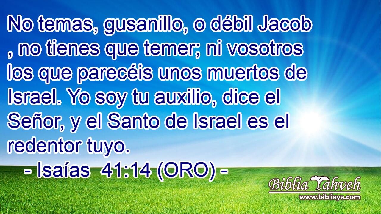  No temas, gusanillo, o débil Jacob , no tienes que temer; ni vosotros los que parecéis unos muertos de Israel. Yo soy tu auxilio, dice el Señor, y el Santo de Israel es el redentor tuyo. 
