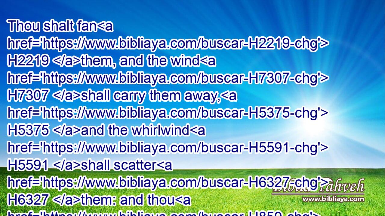 Thou shalt fan H2219 them, and the wind H7307 shall carry them away, H5375 and the whirlwind H5591 shall scatter H6327 them: and thou H859 shalt rejoice H1523 in the LORD, H3068 and shalt glory H1984 in the Holy One H6918 of Israel.H3478