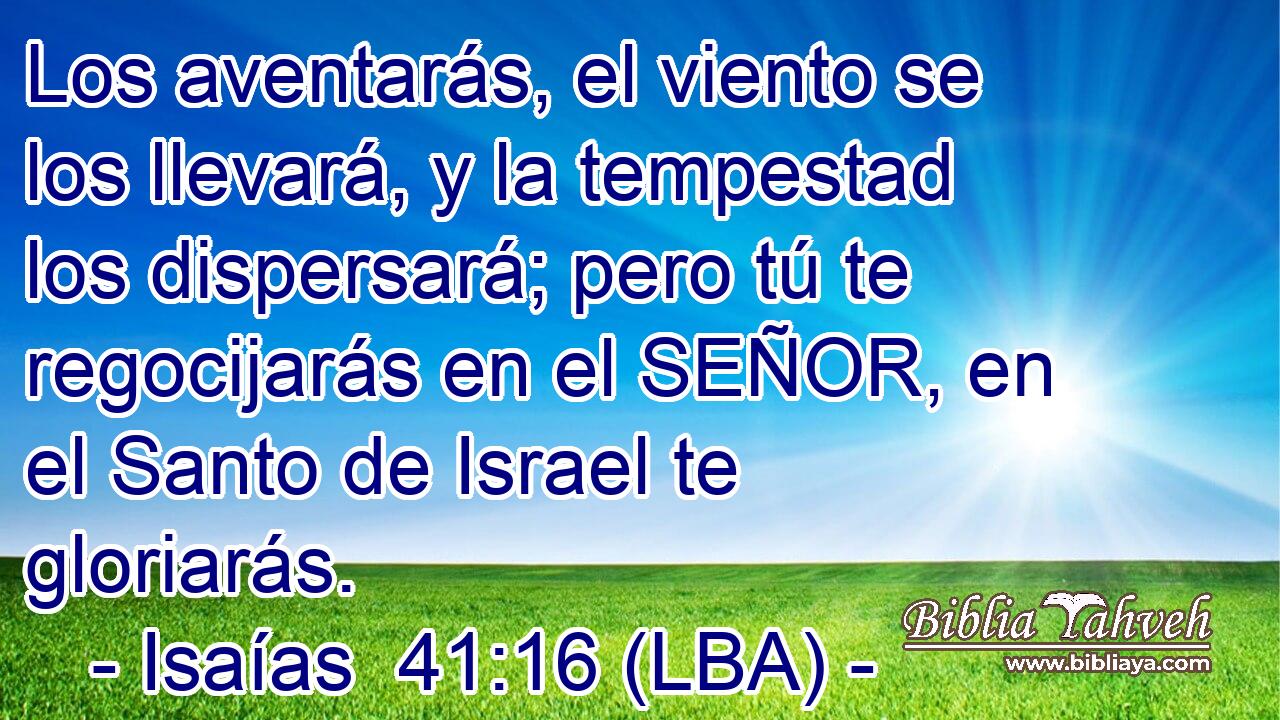 Los aventarás, el viento se los llevará, y la tempestad los dispersará; pero tú te regocijarás en el SEÑOR, en el Santo de Israel te gloriarás.