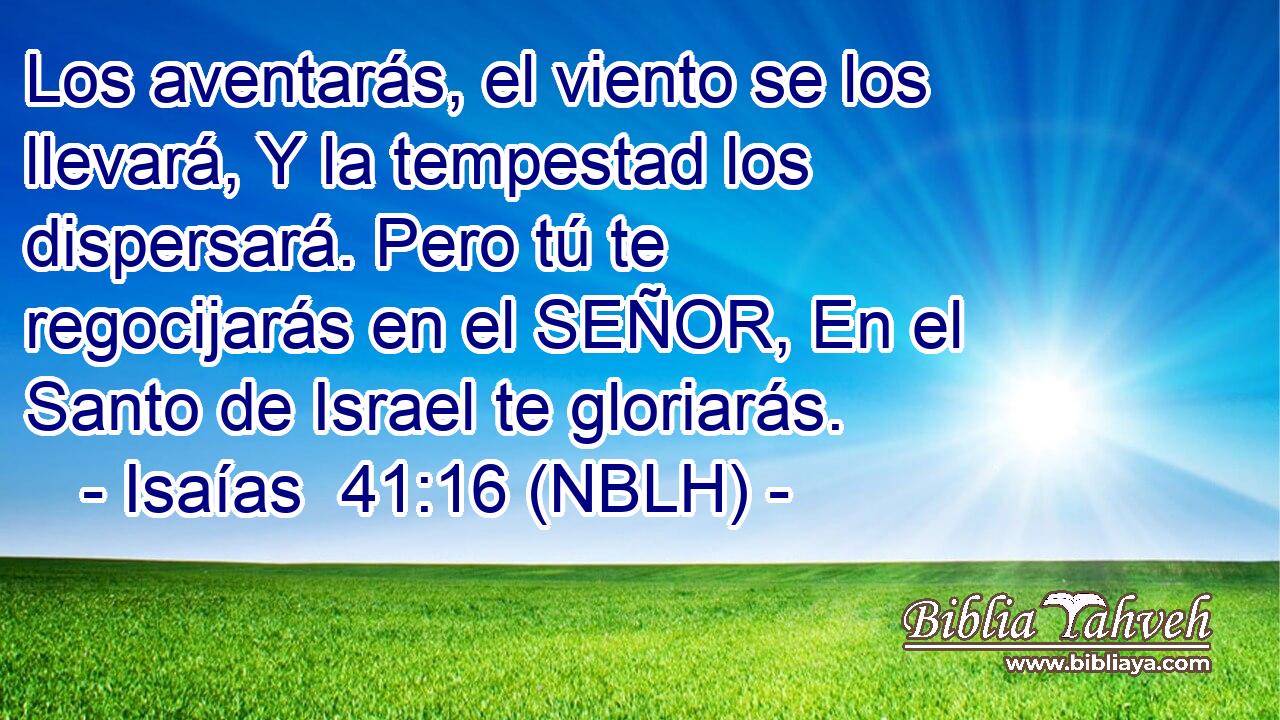  Los aventarás, el viento se los llevará, Y la tempestad los dispersará. Pero tú te regocijarás en el SEÑOR, En el Santo de Israel te gloriarás. 