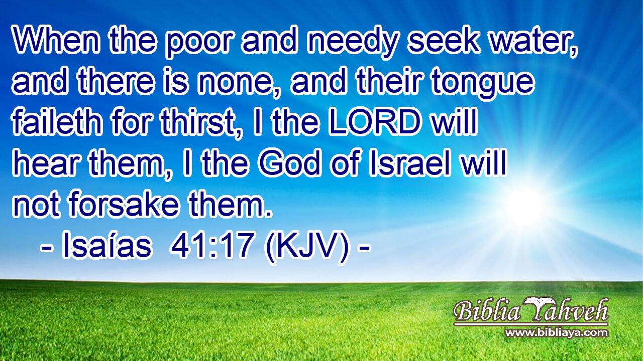 When the poor and needy seek water, and there is none, and their tongue faileth for thirst, I the LORD will hear them, I the God of Israel will not forsake them.